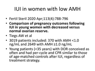 IUI in women with low AMH
• Fertil Steril 2020 Apr;113(4):788-796
• Comparison of pregnancy outcomes following
IUI in young women with decreased versus
normal ovarian reserve.
• Tiegs AW et al
• 3019 patients included: 370 with AMH <1.0
ng/mL and 2649 with AMH ≥1.0 ng/mL
• Young patients (<35 years) with DOR conceived as
often and had per-cycle and CPR similar to those
of age-matched controls after IUI, regardless of
treatment strategy.
 