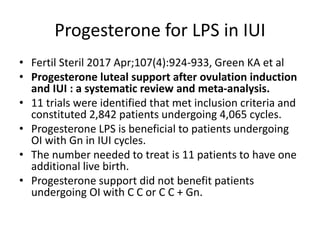 Progesterone for LPS in IUI
• Fertil Steril 2017 Apr;107(4):924-933, Green KA et al
• Progesterone luteal support after ovulation induction
and IUI : a systematic review and meta-analysis.
• 11 trials were identified that met inclusion criteria and
constituted 2,842 patients undergoing 4,065 cycles.
• Progesterone LPS is beneficial to patients undergoing
OI with Gn in IUI cycles.
• The number needed to treat is 11 patients to have one
additional live birth.
• Progesterone support did not benefit patients
undergoing OI with C C or C C + Gn.
 