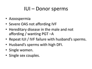IUI – Donor sperms
• Azoospermia
• Severe OAS not affording IVF
• Hereditary disease in the male and not
affording / wanting PGT –A
• Repeat IUI / IVF failure with husband’s sperms.
• Husband’s sperms with high DFI.
• Single women.
• Single sex couples.
 
