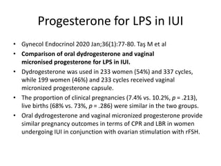 Progesterone for LPS in IUI
• Gynecol Endocrinol 2020 Jan;36(1):77-80. Taş M et al
• Comparison of oral dydrogesterone and vaginal
micronised progesterone for LPS in IUI.
• Dydrogesterone was used in 233 women (54%) and 337 cycles,
while 199 women (46%) and 233 cycles received vaginal
micronized progesterone capsule.
• The proportion of clinical pregnancies (7.4% vs. 10.2%, p = .213),
live births (68% vs. 73%, p = .286) were similar in the two groups.
• Oral dydrogesterone and vaginal micronized progesterone provide
similar pregnancy outcomes in terms of CPR and LBR in women
undergoing IUI in conjunction with ovarian stimulation with rFSH.
 