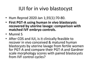 IUI for in vivo blastocyst
• Hum Reprod 2020 Jan 1;35(1):70-80.
• First PGT-A using human in vivo blastocysts
recovered by uterine lavage: comparison with
matched IVF embryo controls.
• Munné S
• After COS and IUI, is it clinically feasible to
recover in vivo conceived & matured human
blastocysts by uterine lavage from fertile women
for PGT-A and compare their PGT-A and Gardner
scale morphology scores with paired blastocysts
from IVF control cycles?
 