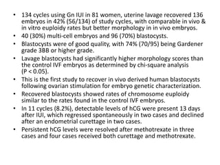 • 134 cycles using Gn IUI in 81 women, uterine lavage recovered 136
embryos in 42% (56/134) of study cycles, with comparable in vivo &
in vitro euploidy rates but better morphology in in vivo embryos.
• 40 (30%) multi-cell embryos and 96 (70%) blastocysts.
• Blastocysts were of good quality, with 74% (70/95) being Gardener
grade 3BB or higher grade.
• Lavage blastocysts had significantly higher morphology scores than
the control IVF embryos as determined by chi-square analysis
(P < 0.05).
• This is the first study to recover in vivo derived human blastocysts
following ovarian stimulation for embryo genetic characterization.
• Recovered blastocysts showed rates of chromosome euploidy
similar to the rates found in the control IVF embryos.
• In 11 cycles (8.2%), detectable levels of hCG were present 13 days
after IUI, which regressed spontaneously in two cases and declined
after an endometrial curettage in two cases.
• Persistent hCG levels were resolved after methotrexate in three
cases and four cases received both curettage and methotrexate.
 
