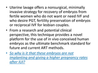 • Uterine lavage offers a nonsurgical, minimally
invasive strategy for recovery of embryos from
fertile women who do not want or need IVF and
who desire PGT, fertility preservation of embryos
or reciprocal IVF for lesbian couples.
• From a research and potential clinical
perspective, this technique provides a novel
platform for the use of in vivo conceived human
embryos as the ultimate benchmark standard for
future and current ART methods.
• So why is it that these embryos are not
implanting and giving a higher pregnancy rates
after IUI?
 