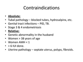 Contraindications
• Absolute:
• Tubal pathology – blocked tubes, hydrosalpinx, etc.
• Genital tract infections – PID, TB.
• Stage 3 & 4 endometriosis
• Relative:
• Genetic abnormality in the husband
• Women > 38 years of age
• Women AMH < 1
• > 6 IUI done.
• Uterine pathology – septate uterus, polyps, fibroids.
 