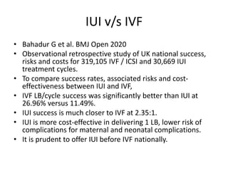 IUI v/s IVF
• Bahadur G et al. BMJ Open 2020
• Observational retrospective study of UK national success,
risks and costs for 319,105 IVF / ICSI and 30,669 IUI
treatment cycles.
• To compare success rates, associated risks and cost-
effectiveness between IUI and IVF,
• IVF LB/cycle success was significantly better than IUI at
26.96% versus 11.49%.
• IUI success is much closer to IVF at 2.35:1.
• IUI is more cost-effective in delivering 1 LB, lower risk of
complications for maternal and neonatal complications.
• It is prudent to offer IUI before IVF nationally.
 