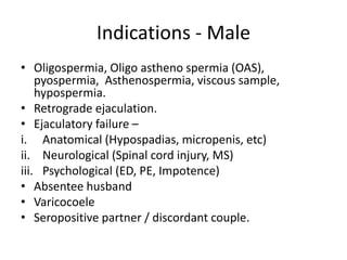 Indications - Male
• Oligospermia, Oligo astheno spermia (OAS),
pyospermia, Asthenospermia, viscous sample,
hypospermia.
• Retrograde ejaculation.
• Ejaculatory failure –
i. Anatomical (Hypospadias, micropenis, etc)
ii. Neurological (Spinal cord injury, MS)
iii. Psychological (ED, PE, Impotence)
• Absentee husband
• Varicocoele
• Seropositive partner / discordant couple.
 