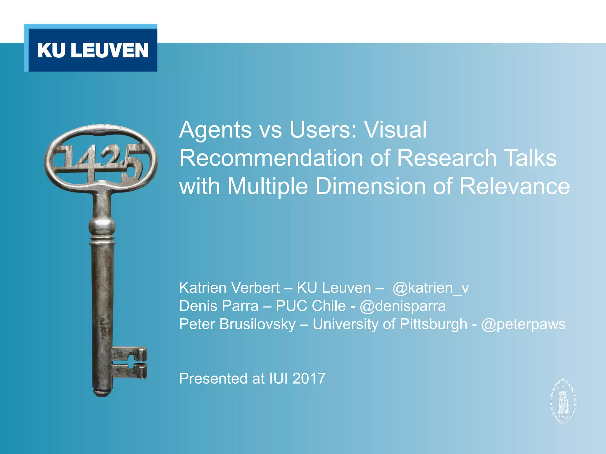 Agents vs Users: Visual
Recommendation of Research Talks
with Multiple Dimension of Relevance
Katrien Verbert – KU Leuven – @katrien_v
Denis Parra – PUC Chile - @denisparra
Peter Brusilovsky – University of Pittsburgh - @peterpaws
Presented at IUI 2017
 