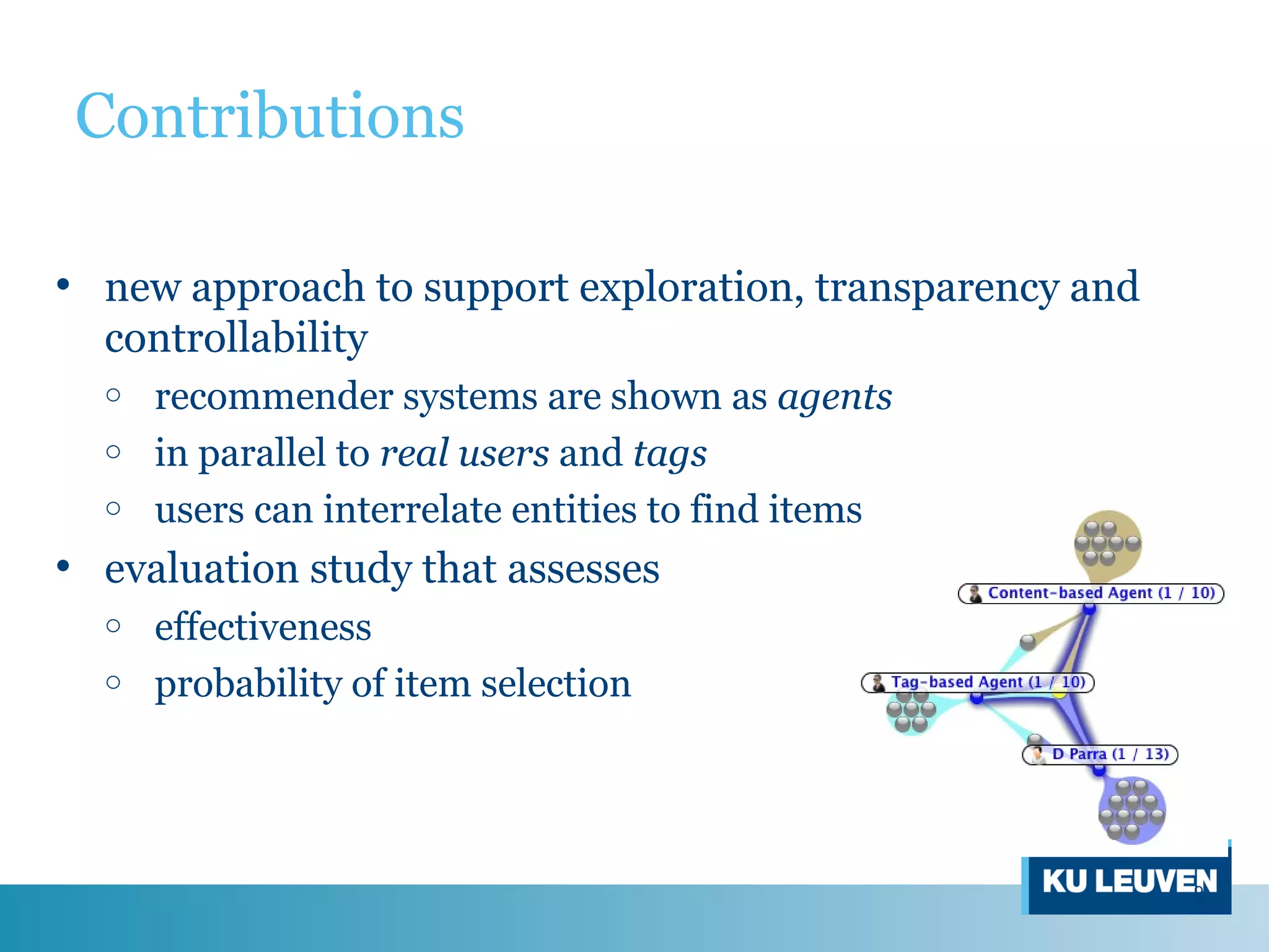 Contributions
• new approach to support exploration, transparency and
controllability
o recommender systems are shown as agents
o in parallel to real users and tags
o users can interrelate entities to find items
• evaluation study that assesses
o effectiveness
o probability of item selection
9
 
