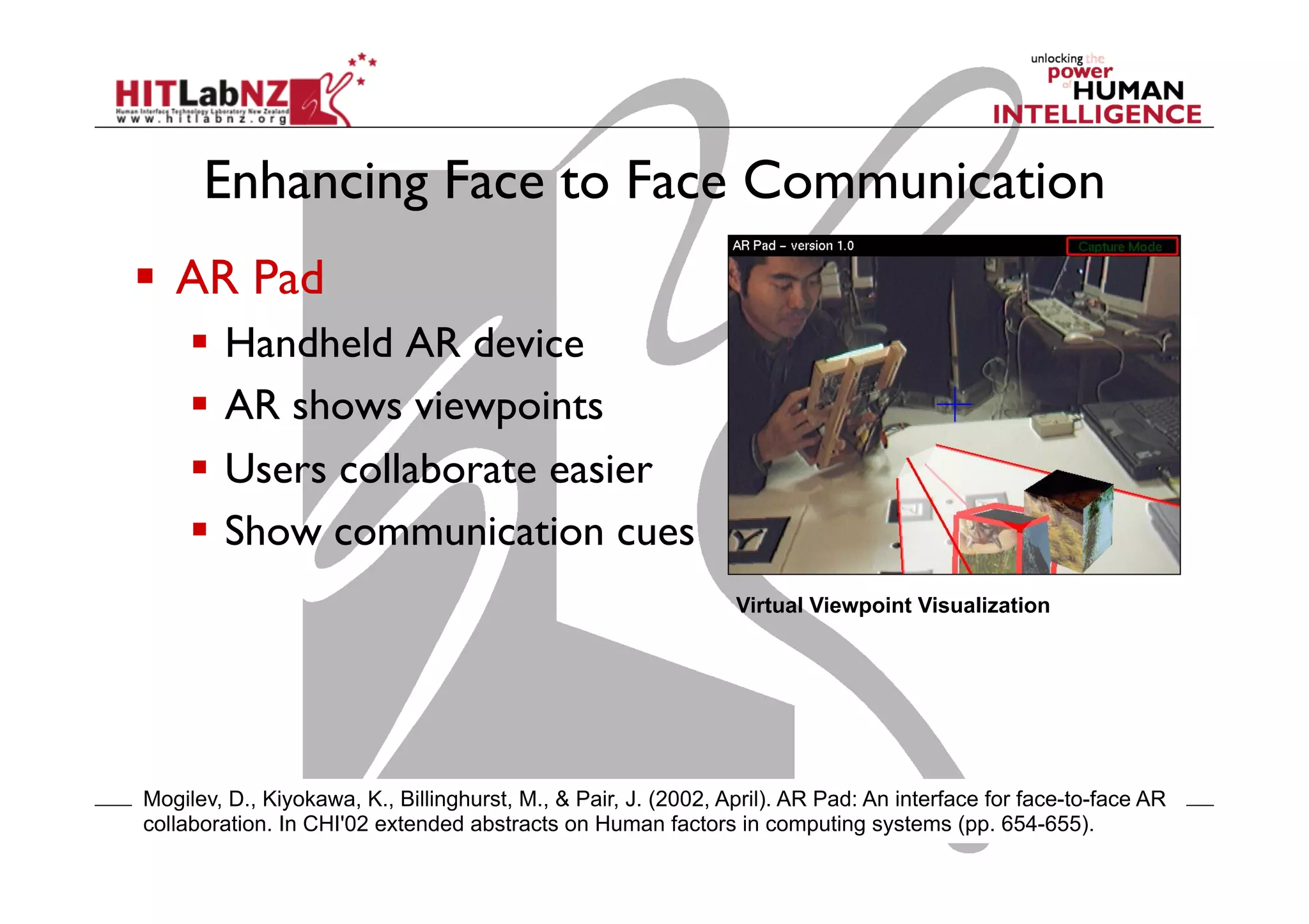 Enhancing Face to Face Communication
  AR Pad
  Handheld AR device
  AR shows viewpoints
  Users collaborate easier
  Show communication cues
Virtual Viewpoint Visualization

Mogilev, D., Kiyokawa, K., Billinghurst, M., & Pair, J. (2002, April). AR Pad: An interface for face-to-face AR
collaboration. In CHI'02 extended abstracts on Human factors in computing systems (pp. 654-655).

 
