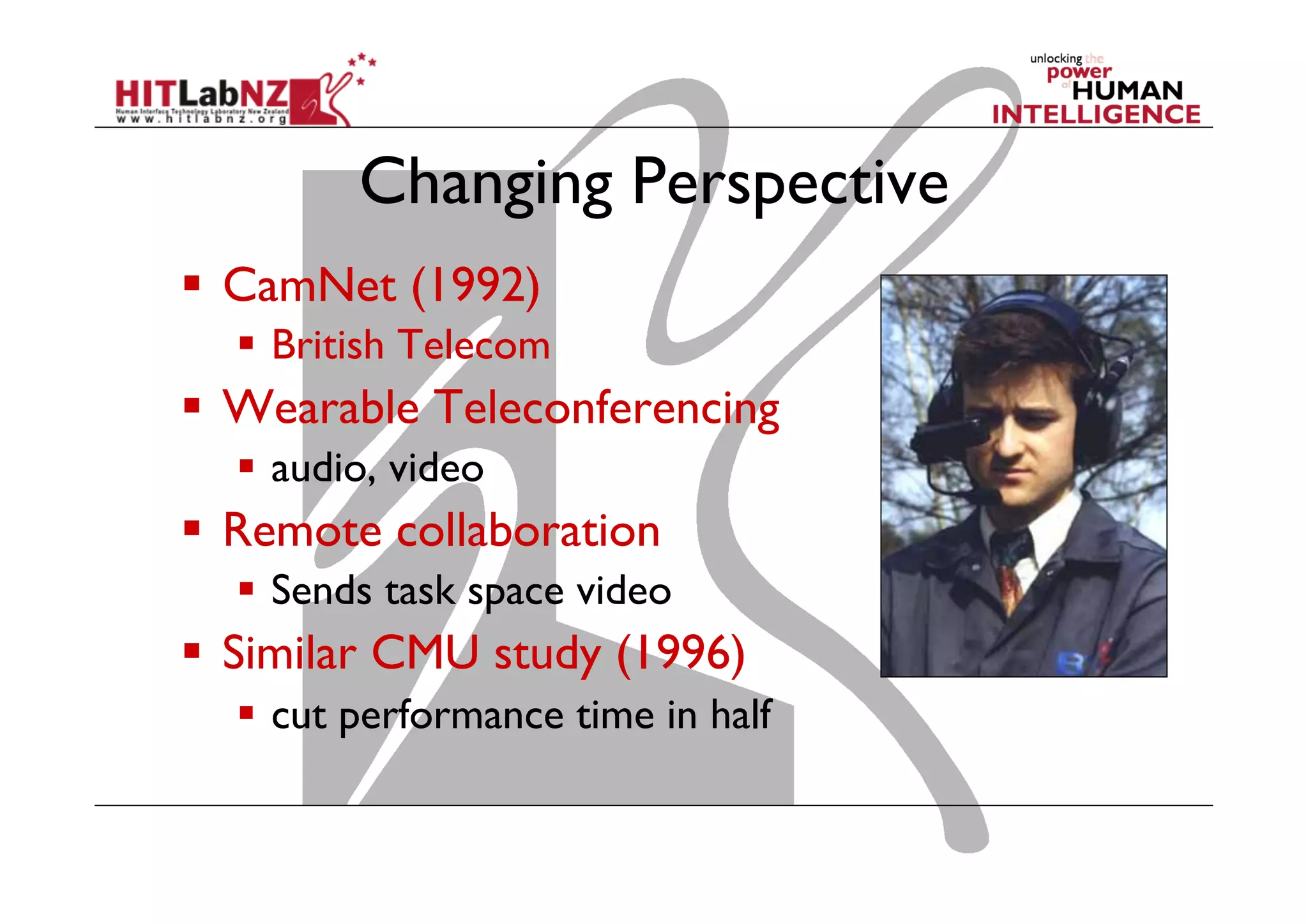 Changing Perspective
  CamNet (1992)
  British Telecom

  Wearable Teleconferencing
  audio, video

  Remote collaboration
  Sends task space video

  Similar CMU study (1996)
  cut performance time in half

 