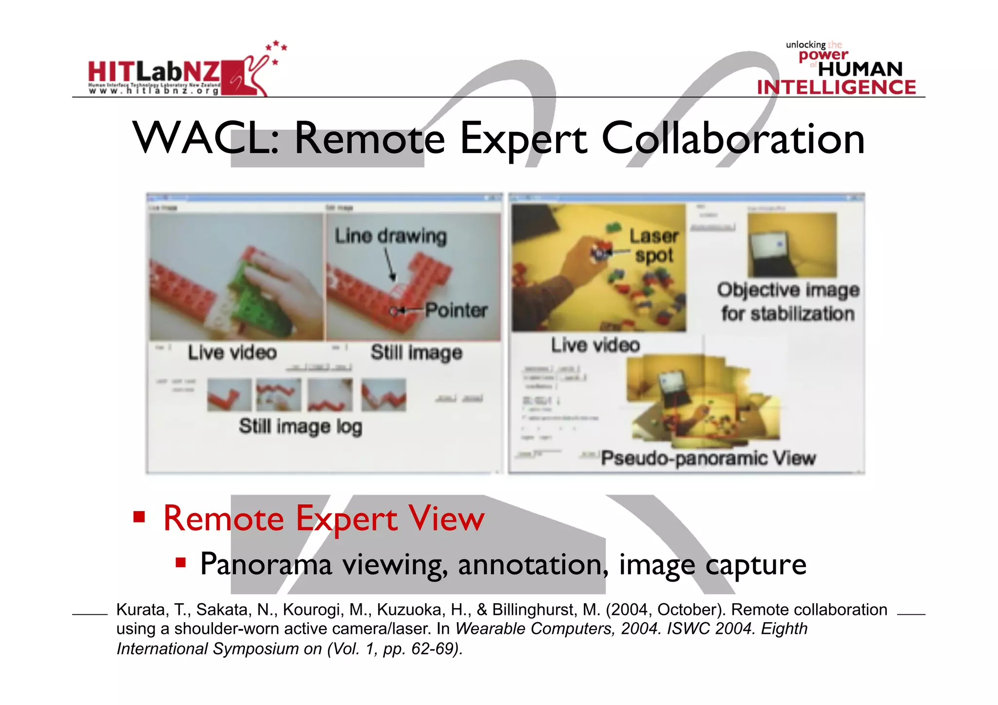 WACL: Remote Expert Collaboration

  Remote Expert View
  Panorama viewing, annotation, image capture
Kurata, T., Sakata, N., Kourogi, M., Kuzuoka, H., & Billinghurst, M. (2004, October). Remote collaboration
using a shoulder-worn active camera/laser. In Wearable Computers, 2004. ISWC 2004. Eighth
International Symposium on (Vol. 1, pp. 62-69).

 