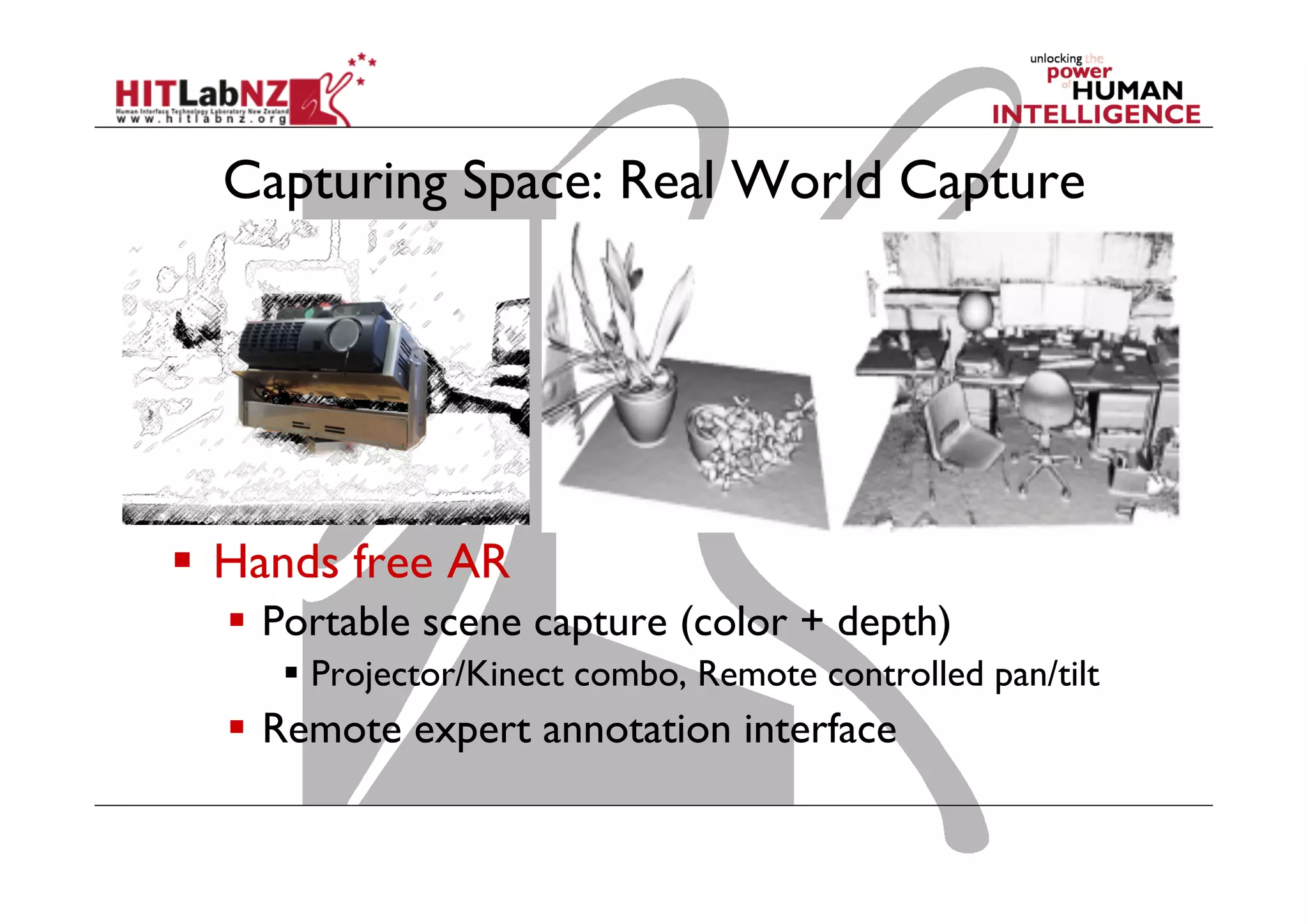 Capturing Space: Real World Capture

  Hands free AR
  Portable scene capture (color + depth)
  Projector/Kinect combo, Remote controlled pan/tilt

  Remote expert annotation interface

 