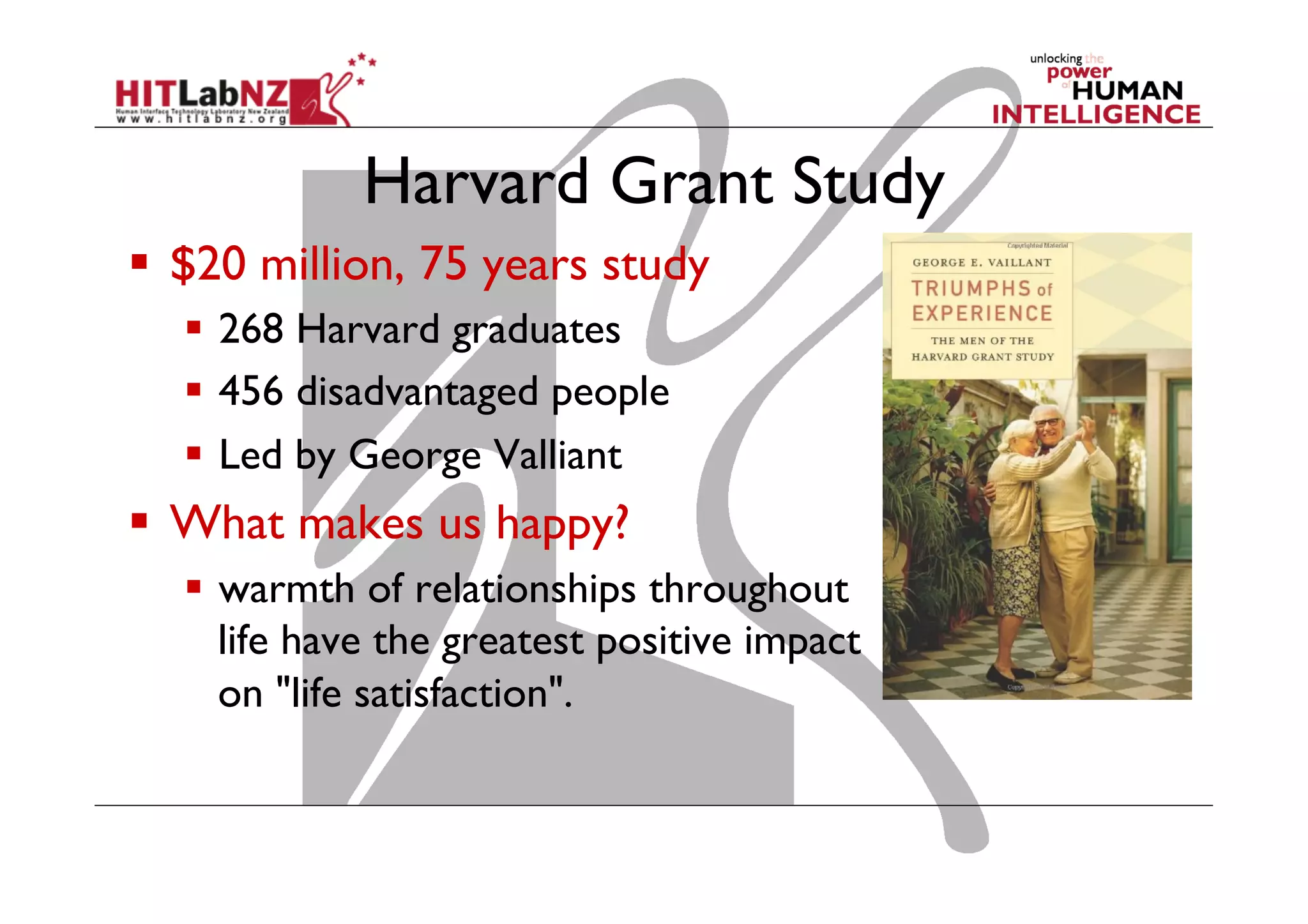 Harvard Grant Study
  $20 million, 75 years study
  268 Harvard graduates
  456 disadvantaged people
  Led by George Valliant

  What makes us happy?
  warmth of relationships throughout
life have the greatest positive impact
on "life satisfaction".

 