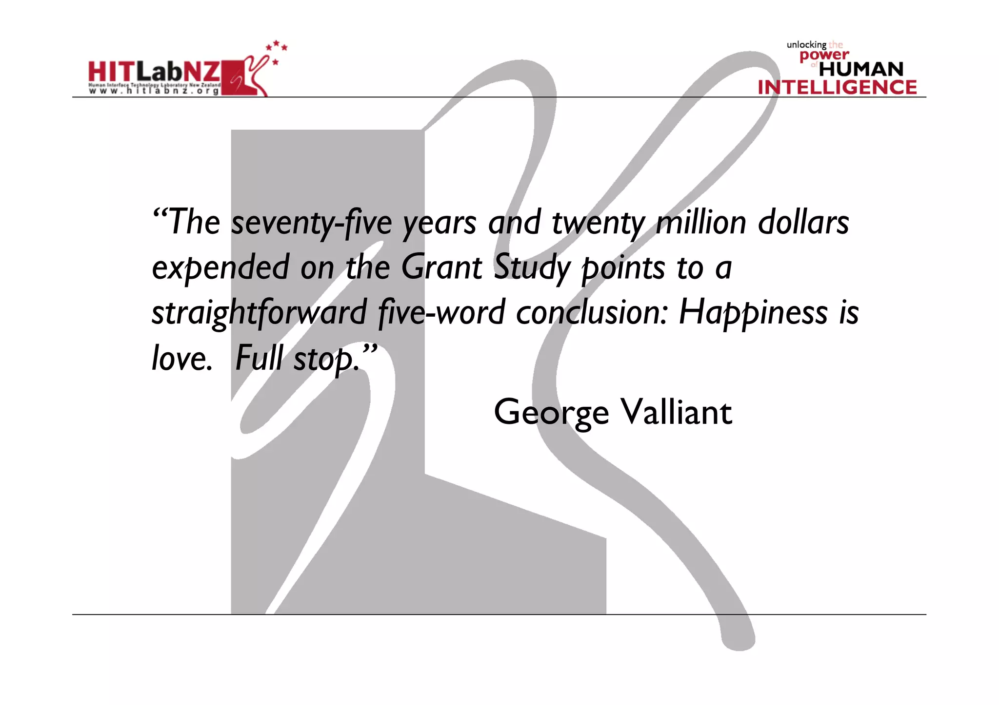 “The seventy-five years and twenty million dollars
expended on the Grant Study points to a
straightforward five-word conclusion: Happiness is
love.  Full stop.” 
 
George Valliant

 