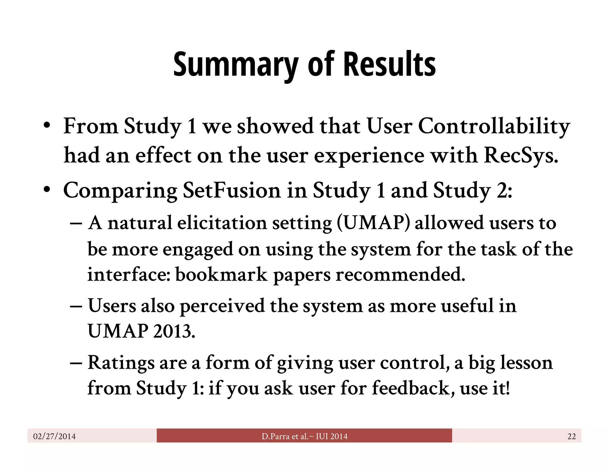 Summary of Results
•  From Study 1 we showed that User Controllability
had an effect on the user experience with RecSys.
•  Comparing SetFusion in Study 1 and Study 2:
– A natural elicitation setting (UMAP) allowed users to
be more engaged on using the system for the task of the
interface: bookmark papers recommended.
– Users also perceived the system as more useful in
UMAP 2013.
– Ratings are a form of giving user control, a big lesson
from Study 1: if you ask user for feedback, use it!
02/27/2014 D.Parra et al.~ IUI 2014 22
 