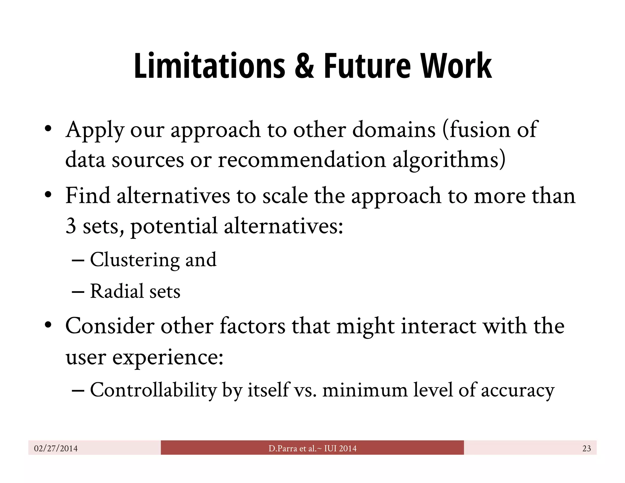 Limitations & Future Work
•  Apply our approach to other domains (fusion of
data sources or recommendation algorithms)
•  Find alternatives to scale the approach to more than
3 sets, potential alternatives:
– Clustering and
– Radial sets
•  Consider other factors that might interact with the
user experience:
– Controllability by itself vs. minimum level of accuracy
02/27/2014 D.Parra et al.~ IUI 2014 23
 