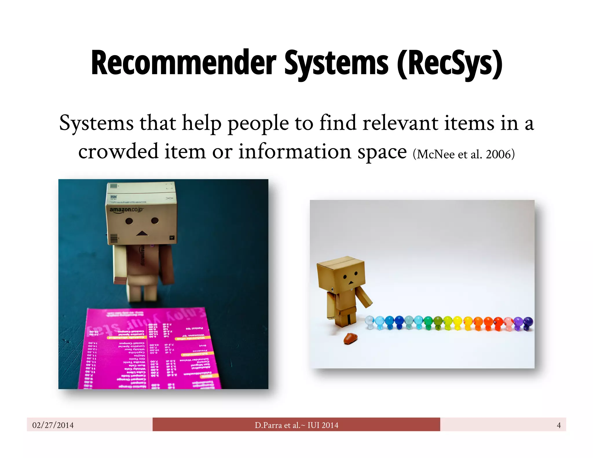 Recommender Systems (RecSys)
Systems that help people to find relevant items in a
crowded item or information space (McNee et al. 2006)
02/27/2014 D.Parra et al.~ IUI 2014 4
 