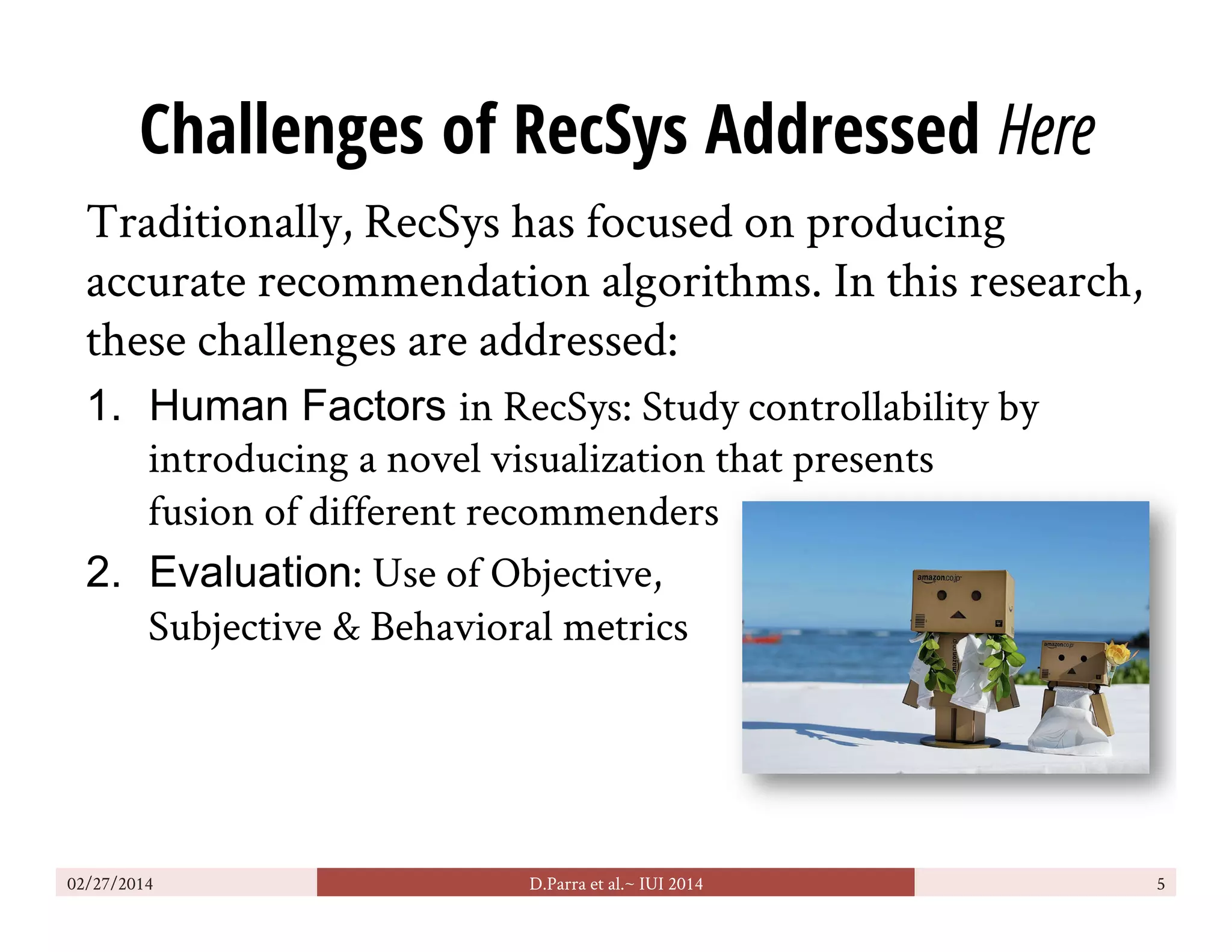 Challenges of RecSys Addressed Here
Traditionally, RecSys has focused on producing
accurate recommendation algorithms. In this research,
these challenges are addressed:
1.  Human Factors in RecSys: Study controllability by
introducing a novel visualization that presents
fusion of different recommenders
2.  Evaluation: Use of Objective,
Subjective & Behavioral metrics
02/27/2014 D.Parra et al.~ IUI 2014 5
 