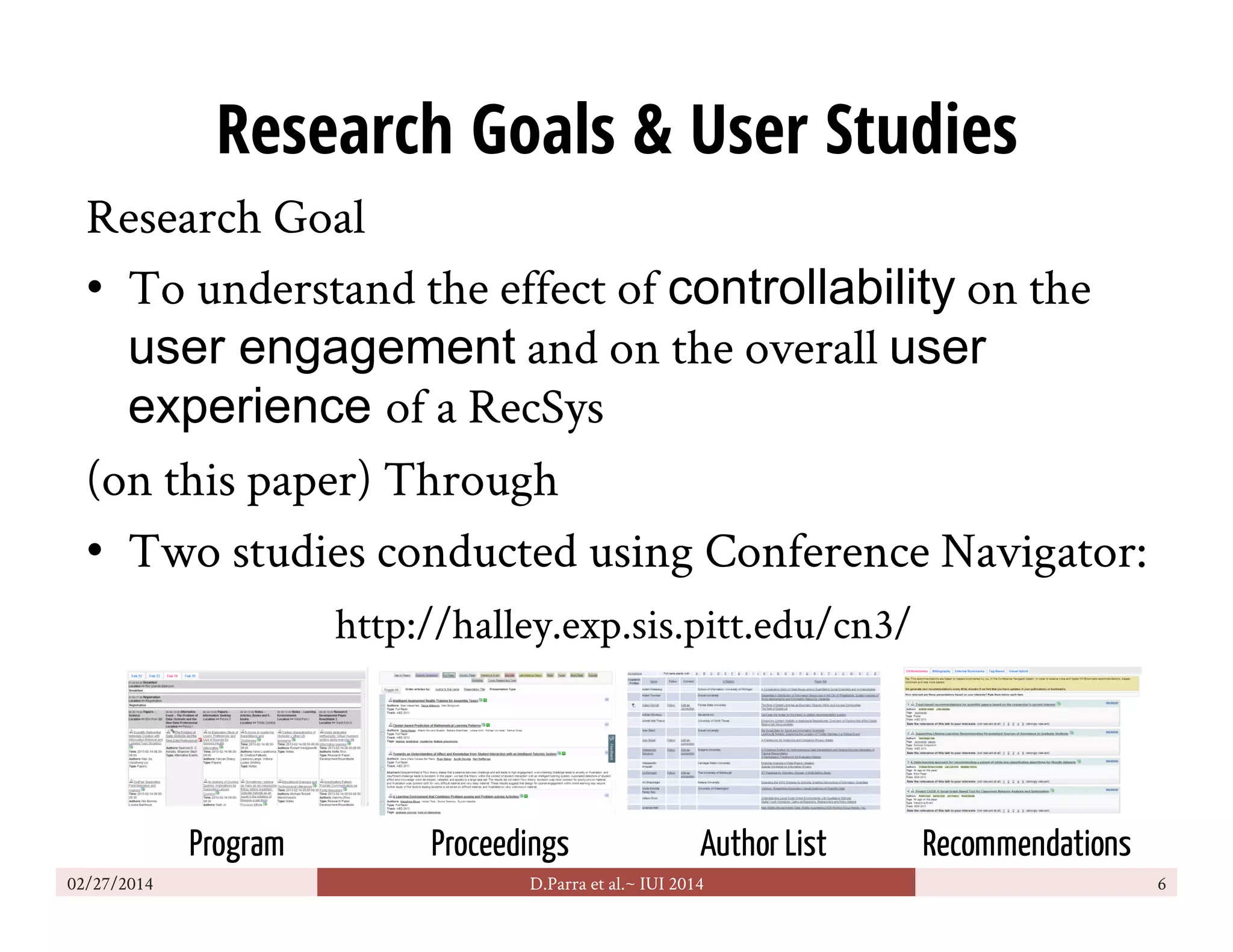 Research Goals & User Studies
Research Goal
•  To understand the effect of controllability on the
user engagement and on the overall user
experience of a RecSys
(on this paper) Through
•  Two studies conducted using Conference Navigator:
02/27/2014 D.Parra et al.~ IUI 2014 6
Program Proceedings Author List Recommendations
http://halley.exp.sis.pitt.edu/cn3/
 