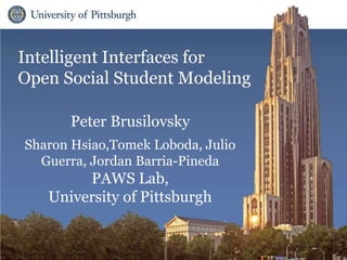 Intelligent Interfaces for
Open Social Student Modeling
Peter Brusilovsky
Sharon Hsiao,Tomek Loboda, Julio
Guerra, Jordan Barria-Pineda
PAWS Lab,
University of Pittsburgh
 