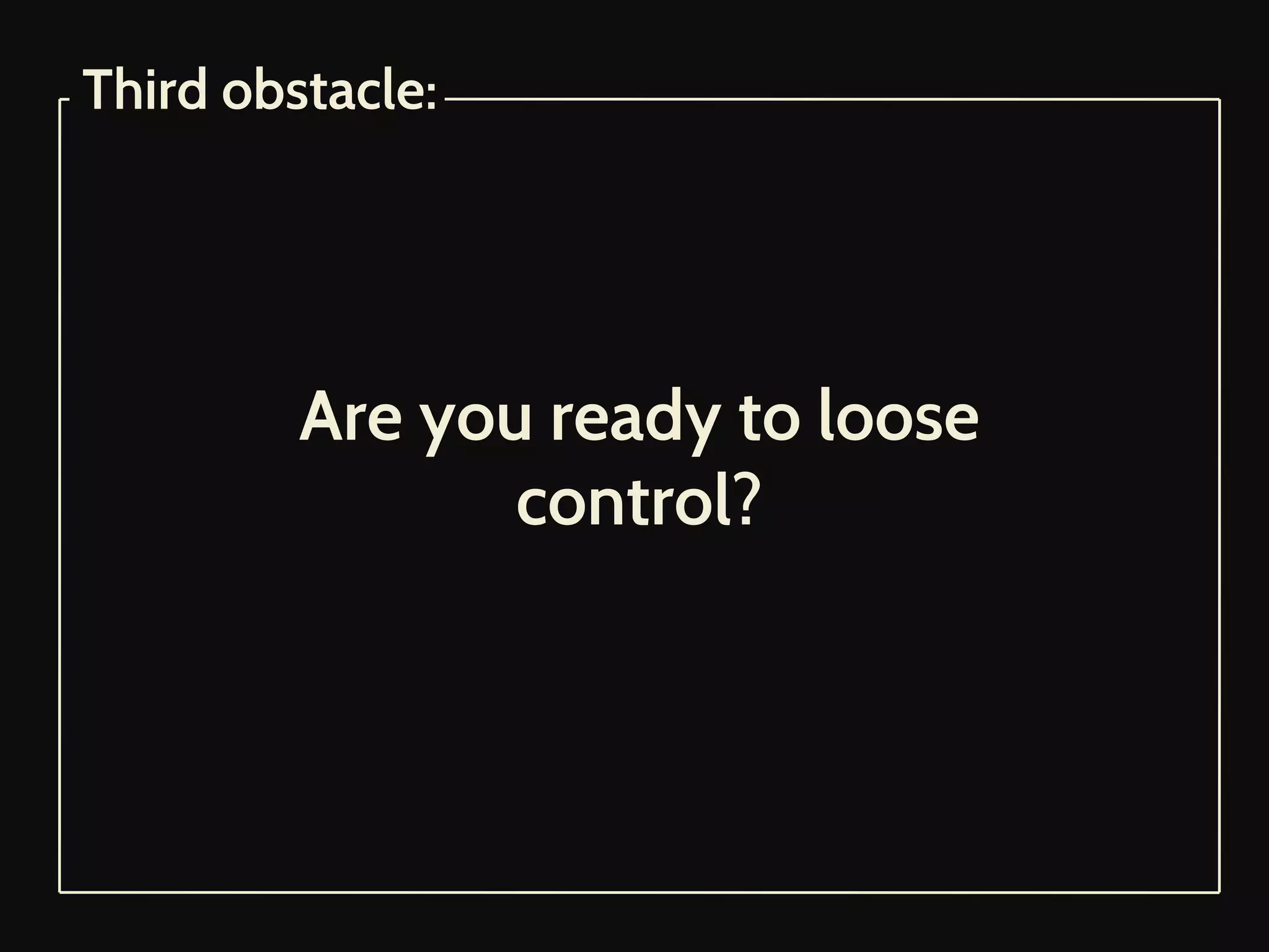 Are you ready to loose
control?
Third obstacle:
 