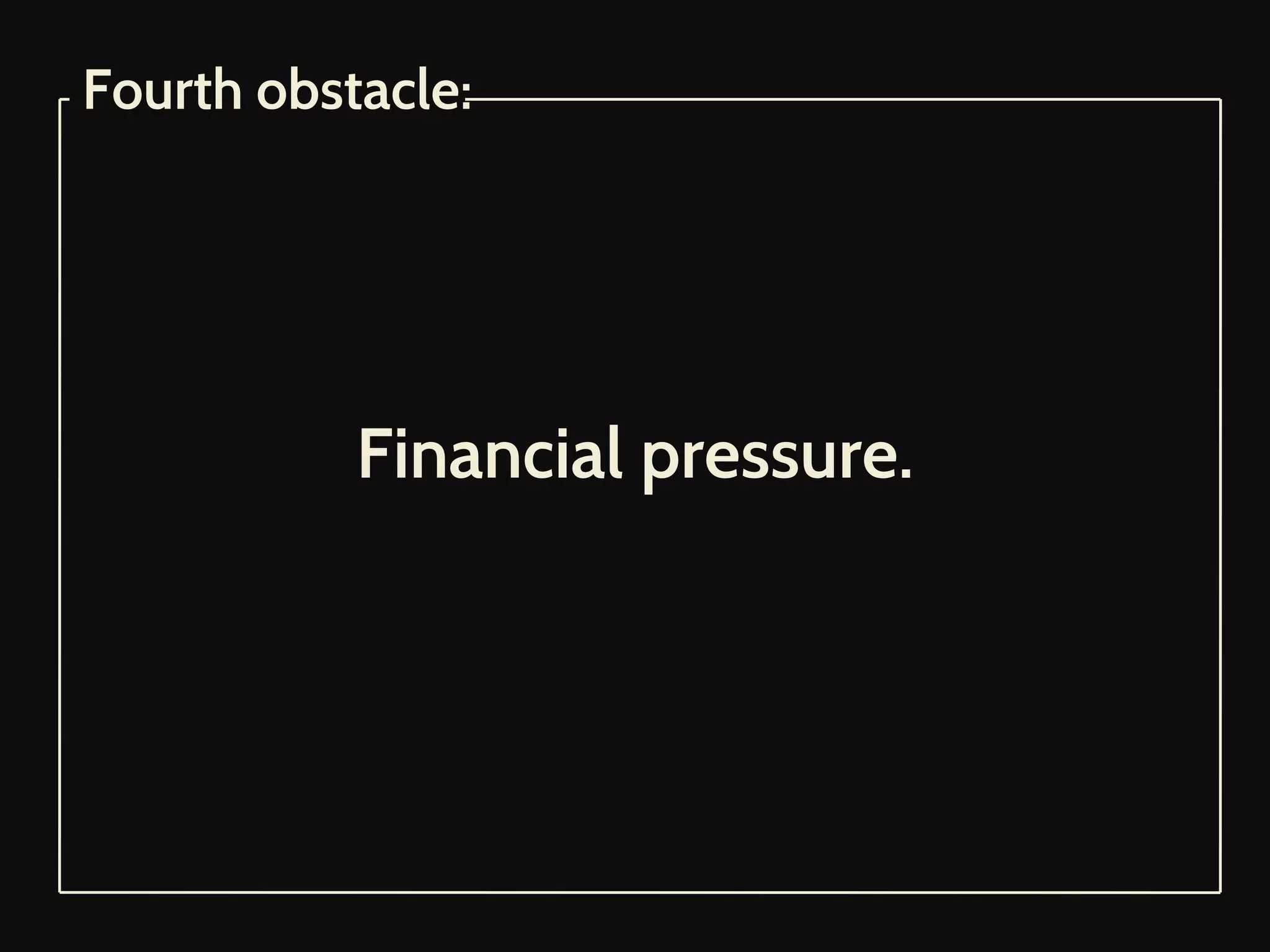 Financial pressure.
Fourth obstacle:
 