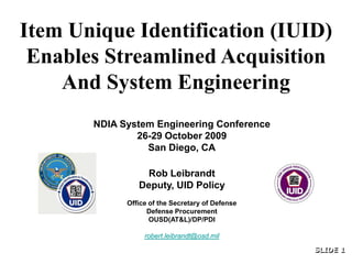 Item Unique Identification (IUID)
 Enables Streamlined Acquisition
    And System Engineering
       NDIA System Engineering Conference
               26-29 October 2009
                 San Diego, CA

                 Rob Leibrandt
                Deputy, UID Policy
             Office of the Secretary of Defense
                   Defense Procurement
                    OUSD(AT&L)/DP/PDI

                  robert.leibrandt@osd.mil

                                                  SLIDE 1
                                                  SLIDE 1
 