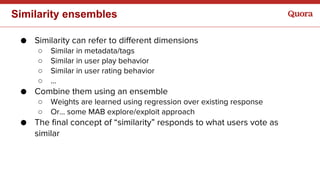 Similarity ensembles
● Similarity can refer to different dimensions
○ Similar in metadata/tags
○ Similar in user play behavior
○ Similar in user rating behavior
○ …
● Combine them using an ensemble
○ Weights are learned using regression over existing response
○ Or… some MAB explore/exploit approach
● The final concept of “similarity” responds to what users vote as
similar
 