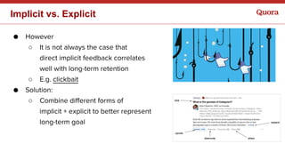 ● However
○ It is not always the case that
direct implicit feedback correlates
well with long-term retention
○ E.g. clickbait
● Solution:
○ Combine different forms of
implicit + explicit to better represent
long-term goal
Implicit vs. Explicit
 