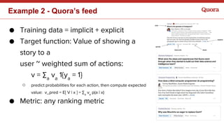 Example 2 - Quora’s feed
● Training data = implicit + explicit
● Target function: Value of showing a
story to a
user ~ weighted sum of actions:
v = ∑a
va
1{ya
= 1}
○ predict probabilities for each action, then compute expected
value: v_pred = E[ V | x ] = ∑a
va
p(a | x)
● Metric: any ranking metric
 