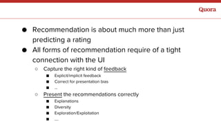 ● Recommendation is about much more than just
predicting a rating
● All forms of recommendation require of a tight
connection with the UI
○ Capture the right kind of feedback
■ Explicit/implicit feedback
■ Correct for presentation bias
■ ...
○ Present the recommendations correctly
■ Explanations
■ Diversity
■ Exploration/Exploitation
■ ….
 