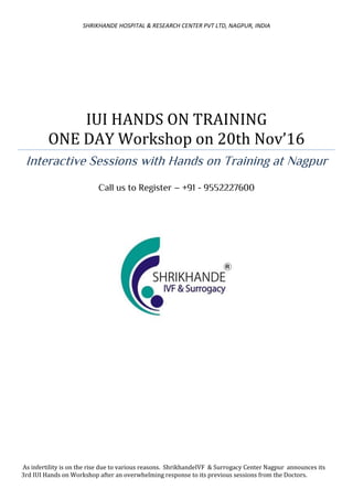 SHRIKHANDE HOSPITAL & RESEARCH CENTER PVT LTD, NAGPUR, INDIA
IUI HANDS ON TRAINING
ONE DAY Workshop on 20th Nov’16
Interactive Sessions with Hands on Training at Nagpur
Call us to Register – +91 - 9552227600
As infertility is on the rise due to various reasons. ShrikhandeIVF & Surrogacy Center Nagpur announces its
3rd IUI Hands on Workshop after an overwhelming response to its previous sessions from the Doctors.
 