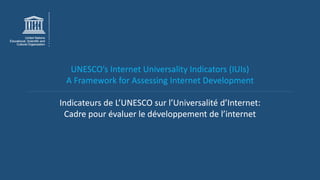 UNESCO’s Internet Universality Indicators (IUIs)
A Framework for Assessing Internet Development
Indicateurs de L’UNESCO sur l’Universalité d’Internet:
Cadre pour évaluer le développement de l’internet
 