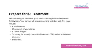 Prepare for IUI Treatment
A uterine exam.
Ultrasounds of your uterus.
A semen analysis.
Screening for sexually transmitted infections (STIs) and other infectious
diseases.
Blood tests.
Before starting IUI treatment, you’ll need a thorough medical exam and
fertility tests. Your partner will be examined and tested as well. This could
include:
mediworldfertility.com
 
