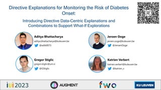 Directive Explanations for Monitoring the Risk of Diabetes
Onset:
Introducing Directive Data-Centric Explanations and
Combinations to Support What-If Explorations
Aditya Bhattacharya
aditya.bhattacharya@kuleuven.be
@adib0073
Jeroen Ooge
jeroen.ooge@kuleuven.be
@JeroenOoge
Gregor Stiglic
gregor.stiglic@um.si
@GStiglic
Katrien Verbert
katrien.verbert@kuleuven.be
@katrien_v
 