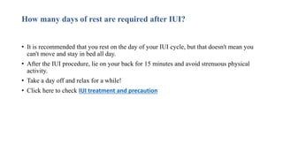 How many days of rest are required after IUI?
• It is recommended that you rest on the day of your IUI cycle, but that doesn't mean you
can't move and stay in bed all day.
• After the IUI procedure, lie on your back for 15 minutes and avoid strenuous physical
activity.
• Take a day off and relax for a while!
• Click here to check IUI treatment and precaution
 