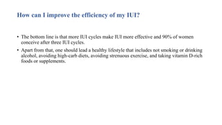 How can I improve the efficiency of my IUI?
• The bottom line is that more IUI cycles make IUI more effective and 90% of women
conceive after three IUI cycles.
• Apart from that, one should lead a healthy lifestyle that includes not smoking or drinking
alcohol, avoiding high-carb diets, avoiding strenuous exercise, and taking vitamin D-rich
foods or supplements.
 
