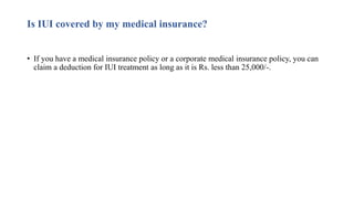 Is IUI covered by my medical insurance?
• If you have a medical insurance policy or a corporate medical insurance policy, you can
claim a deduction for IUI treatment as long as it is Rs. less than 25,000/-.
 