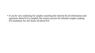 • It can be very confusing for couples searching the internet for all information and
questions about IUI to simplify the search exercise for infertile couples seeking
IUI treatment. So, let's know all about IUI.
 