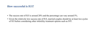 How successful is IUI?
• The success rate of IUI is around 20% and the percentage can vary around 5%.
• Given the relatively low success rate of IUI, married couples should try at least two cycles
of IUI before considering other infertility treatment options such as IVF.
 