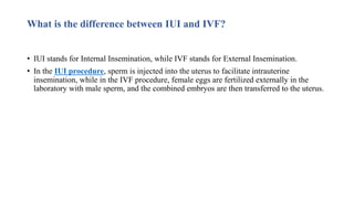 What is the difference between IUI and IVF?
• IUI stands for Internal Insemination, while IVF stands for External Insemination.
• In the IUI procedure, sperm is injected into the uterus to facilitate intrauterine
insemination, while in the IVF procedure, female eggs are fertilized externally in the
laboratory with male sperm, and the combined embryos are then transferred to the uterus.
 