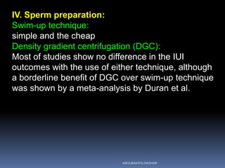 IV. Sperm preparation:
Swim-up technique:
simple and the cheap
Density gradient centrifugation (DGC):
Most of studies show no difference in the IUI
outcomes with the use of either technique, although
a borderline benefit of DGC over swim-up technique
was shown by a meta-analysis by Duran et al.
ABOUBAKR ELNASHAR
 