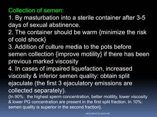 Collection of semen:
1. By masturbation into a sterile container after 3-5
days of sexual abstinence.
2. The container should be warm {minimize the risk
of cold shock}
3. Addition of culture media to the pots before
semen collection {improve motility} if there has been
previous marked viscosity
4. In cases of impaired liquefaction, increased
viscosity & inferior semen quality: obtain split
ejaculate (the first 3 ejaculatory emissions are
collected separately).
{In 90%: the highest sperm concentration, better motility, lower viscosity
& lower PG concentration are present in the first split fraction. In 10%:
semen quality is superior in the second fraction}.
ABOUBAKR ELNASHAR
 