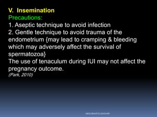V. Insemination
Precautions:
1. Aseptic technique to avoid infection
2. Gentle technique to avoid trauma of the
endometrium {may lead to cramping & bleeding
which may adversely affect the survival of
spermatozoa}
The use of tenaculum during IUI may not affect the
pregnancy outcome.
(Park, 2010)
ABOUBAKR ELNASHAR
 