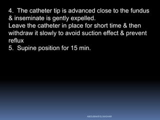 4. The catheter tip is advanced close to the fundus
& inseminate is gently expelled.
Leave the catheter in place for short time & then
withdraw it slowly to avoid suction effect & prevent
reflux
5. Supine position for 15 min.
ABOUBAKR ELNASHAR
 