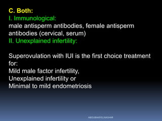 C. Both:
I. Immunological:
male antisperm antibodies, female antisperm
antibodies (cervical, serum)
II. Unexplained infertility:
Superovulation with IUI is the first choice treatment
for:
Mild male factor infertility,
Unexplained infertility or
Minimal to mild endometriosis
ABOUBAKR ELNASHAR
 