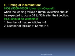 III. Timing of insemination:
HCG (5000-10000 IU) or rLH (Ovatrell)
when the leading follicle >18mm: ovulation should
be expected to occur 34 to 36 h after the injection.
HCG should be withheld if
1. Number of mature follicles > 4
2. Number of follicles > 12 mm > 8
ABOUBAKR ELNASHAR
 