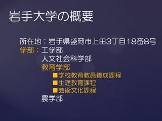 岩手大学の概要
所在地：岩手県盛岡市上田3丁目18番8号
学部：工学部
   人文社会科学部
   教育学部
    ■学校教育教員養成課程
    ■生涯教育課程
    ■芸術文化課程
   農学部
 