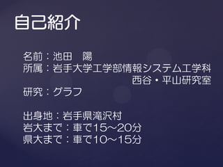 名前：池田 陽
所属：岩手大学工学部情報システム工学科
           西谷・平山研究室
研究：グラフ

出身地：岩手県滝沢村
岩大まで：車で15～20分
県大まで：車で10～15分
 
