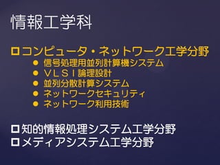 情報工学科
 コンピュータ・ネットワーク工学分野
     信号処理用並列計算機システム
     ＶＬＳＩ論理設計
     並列分散計算システム
     ネットワークセキュリティ
     ネットワーク利用技術


 知的情報処理システム工学分野
 メディアシステム工学分野
 